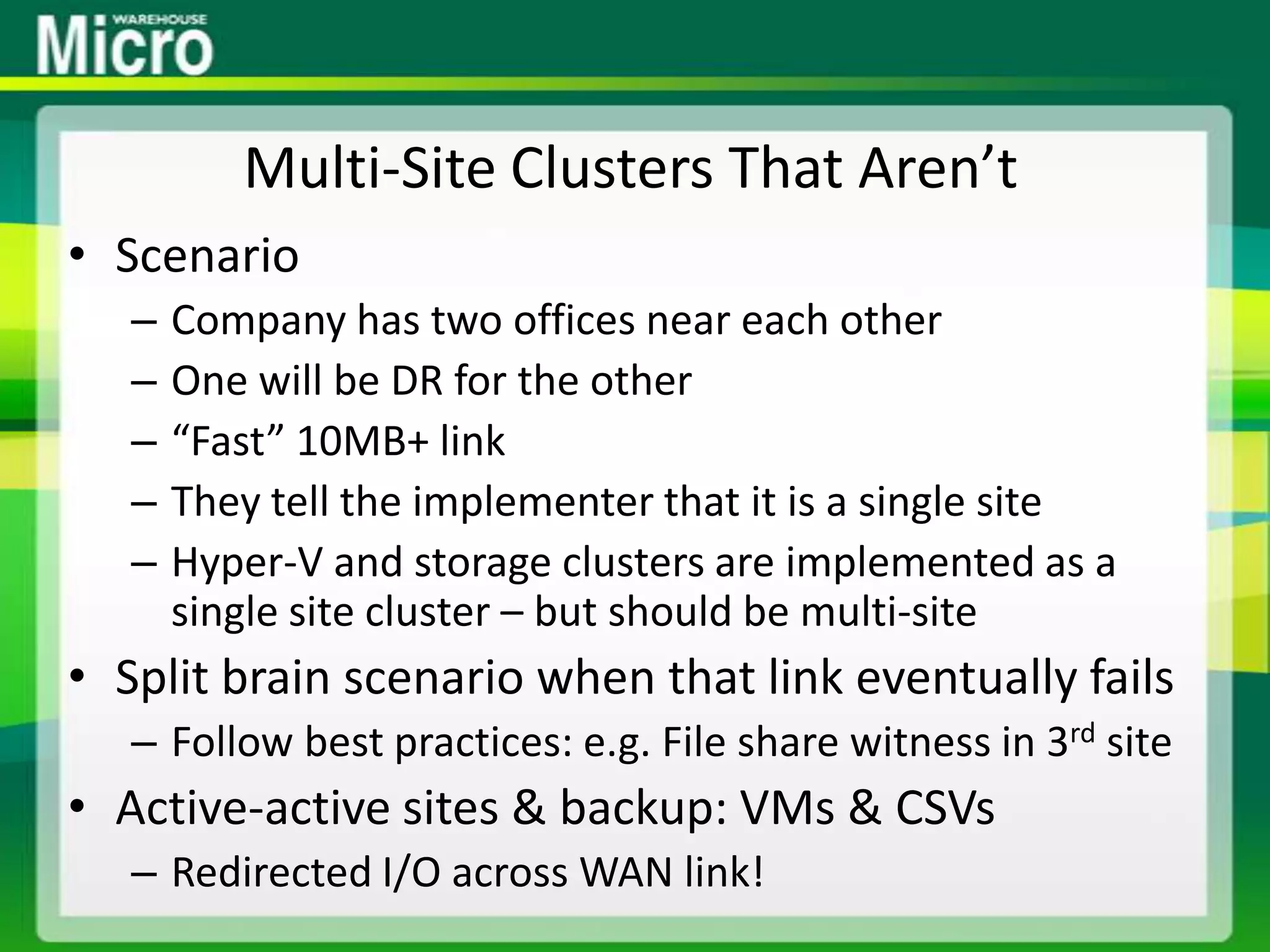 Multi-Site Clusters That Aren’tScenarioCompany has two offices near each otherOne will be DR for the other“Fast” 10MB+ linkThey tell the implementer that it is a single siteHyper-V and storage clusters are implemented as a single site cluster – but should be multi-siteSplit brain scenario when that link eventually failsFollow best practices: e.g. File share witness in 3rd siteActive-active sites & backup: VMs & CSVsRedirected I/O across WAN link!