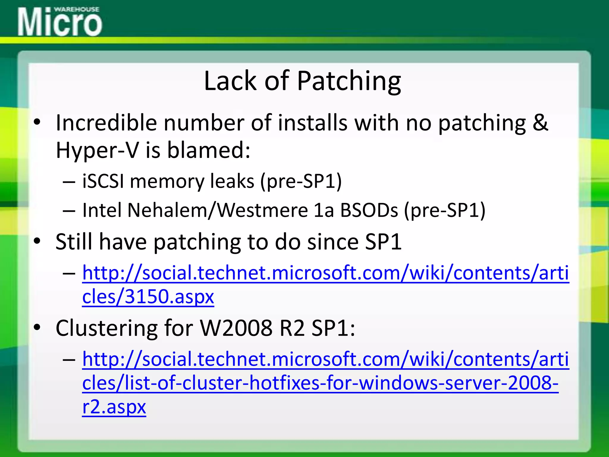 Lack of PatchingIncredible number of installs with no patching & Hyper-V is blamed:iSCSI memory leaks (pre-SP1)Intel Nehalem/Westmere 1a BSODs (pre-SP1)Still have patching to do since SP1http://social.technet.microsoft.com/wiki/contents/articles/3150.aspxClustering for W2008 R2 SP1:http://social.technet.microsoft.com/wiki/contents/articles/list-of-cluster-hotfixes-for-windows-server-2008-r2.aspx