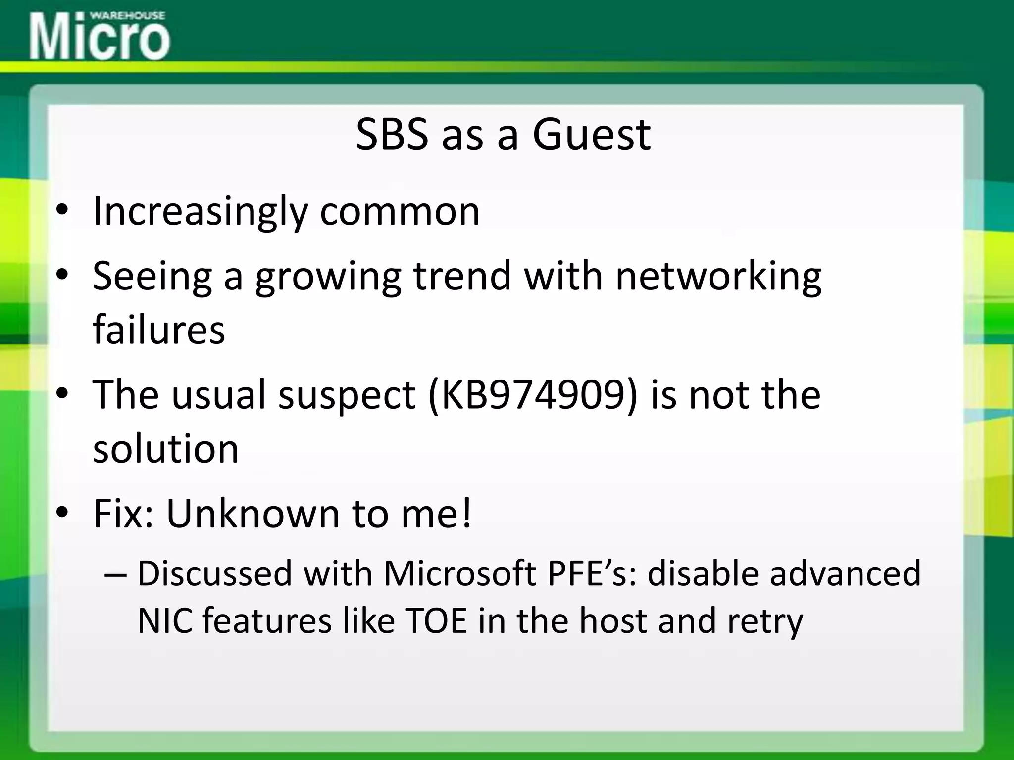 SBS as a GuestIncreasingly commonSeeing a growing trend with networking failuresThe usual suspect (KB974909) is not the solutionFix: Unknown to me!Discussed with Microsoft PFE’s: disable advanced NIC features like TOE in the host and retry