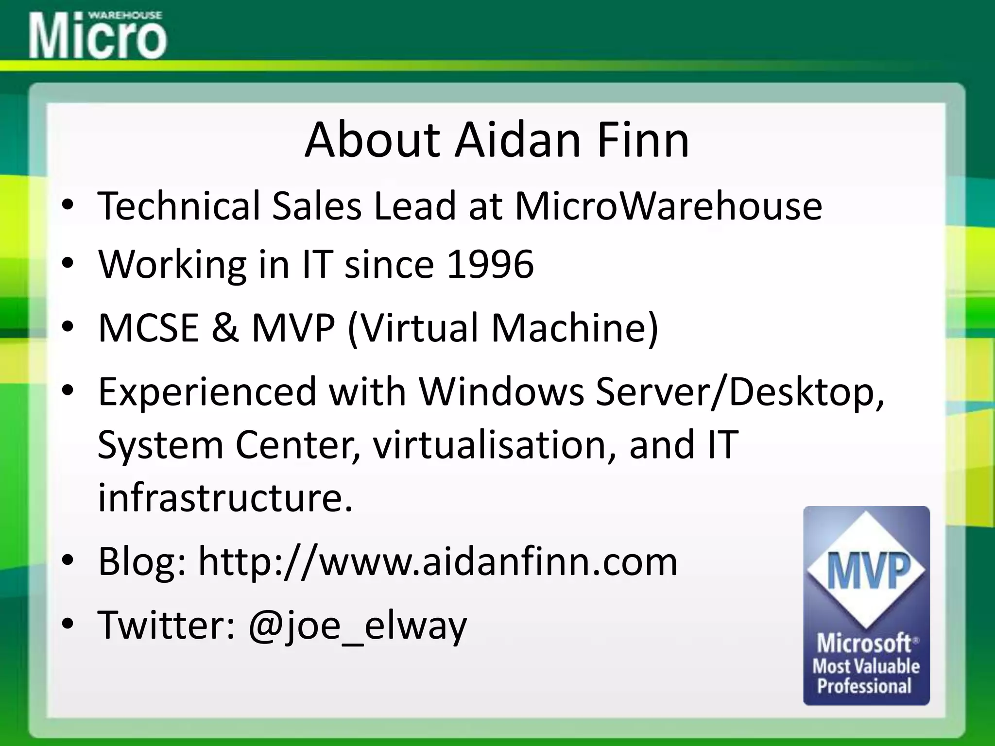 About Aidan FinnTechnical Sales Lead at MicroWarehouseWorking in IT since 1996MCSE & MVP (Virtual Machine)Experienced with Windows Server/Desktop, System Center, virtualisation, and IT infrastructure.Blog: http://www.aidanfinn.comTwitter: @joe_elway