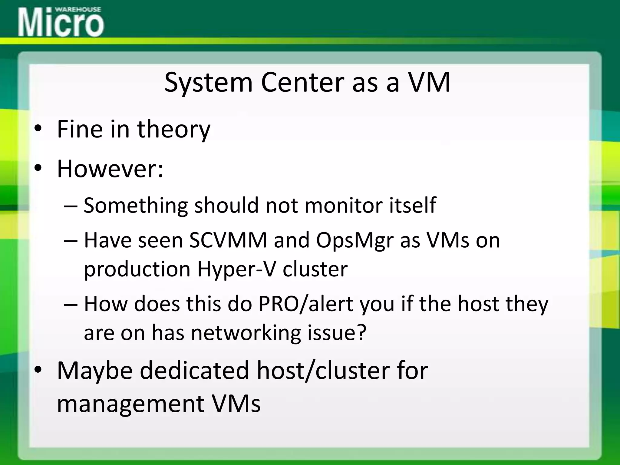 System Center as a VMFine in theoryHowever:Something should not monitor itselfHave seen SCVMM and OpsMgr as VMs on production Hyper-V clusterHow does this do PRO/alert you if the host they are on has networking issue?Maybe dedicated host/cluster for management VMs
