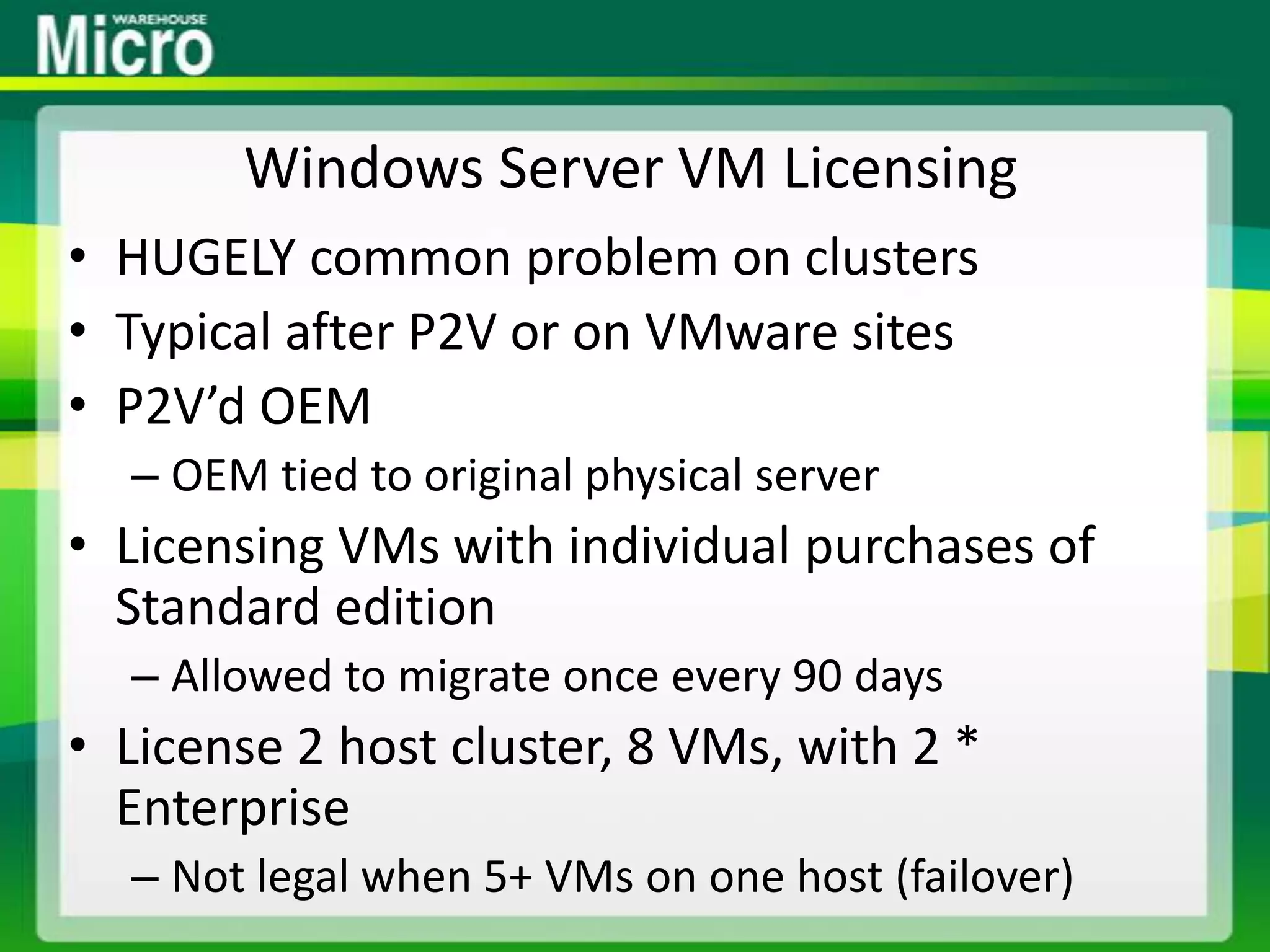 Windows Server VM LicensingHUGELY common problem on clustersTypical after P2V or on VMware sitesP2V’d OEMOEM tied to original physical serverLicensing VMs with individual purchases of Standard editionAllowed to migrate once every 90 daysLicense 2 host cluster, 8 VMs, with 2 * EnterpriseNot legal when 5+ VMs on one host (failover)