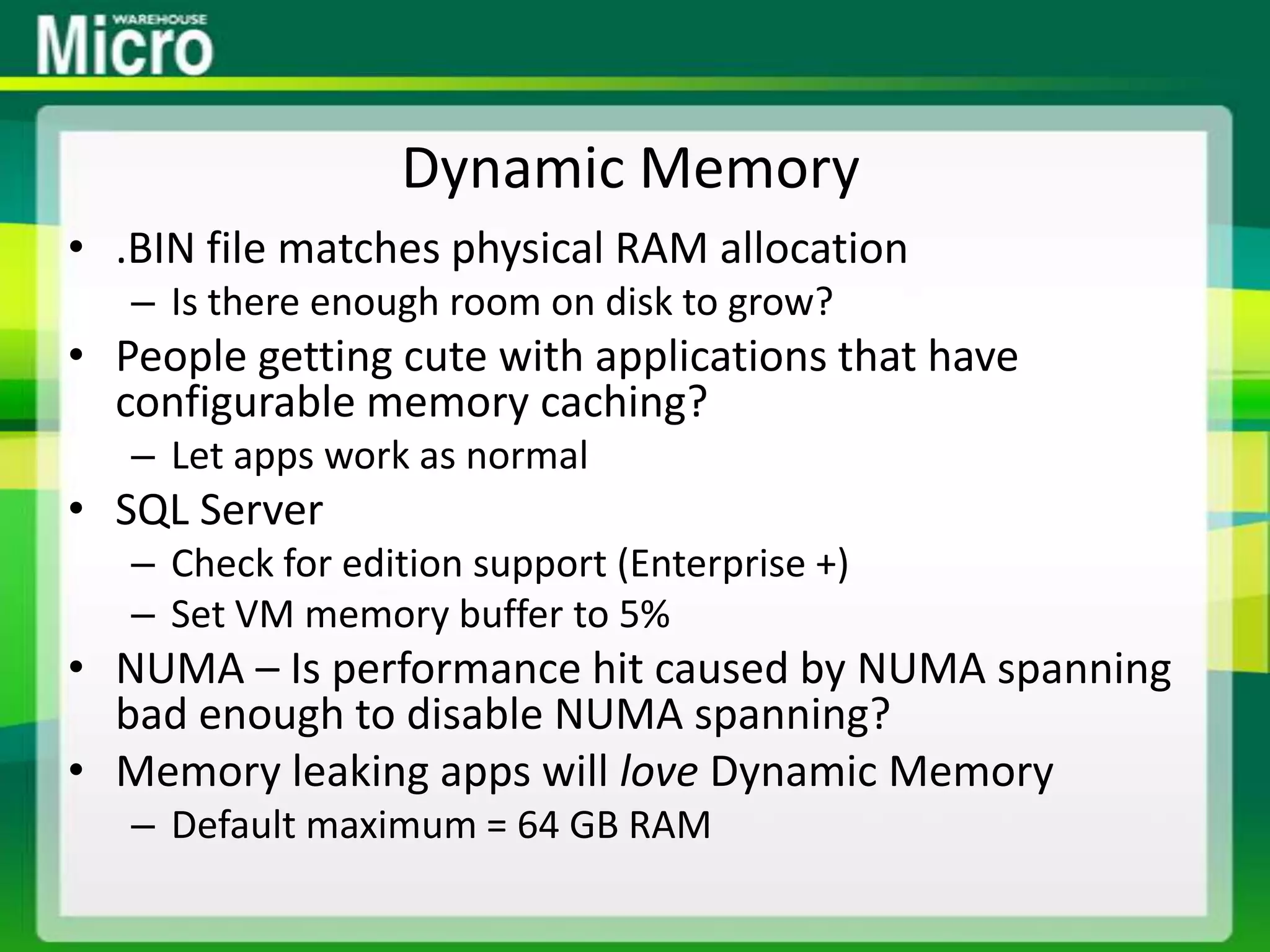 Dynamic Memory.BIN file matches physical RAM allocationIs there enough room on disk to grow?People getting cute with applications that have configurable memory caching?Let apps work as normalSQL ServerCheck for edition support (Enterprise +)Set VM memory buffer to 5%NUMA – Is performance hit caused by NUMA spanning bad enough to disable NUMA spanning?Memory leaking apps will love Dynamic MemoryDefault maximum = 64 GB RAM