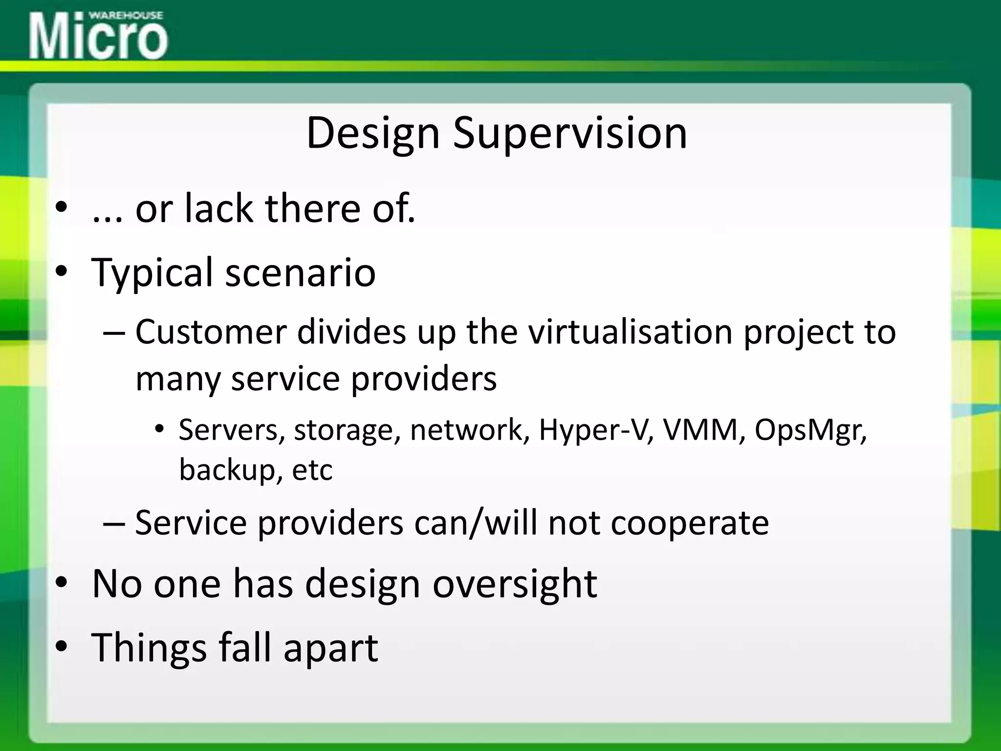 Design Supervision... or lack there of.Typical scenarioCustomer divides up the virtualisation project to many service providersServers, storage, network, Hyper-V, VMM, OpsMgr, backup, etcService providers can/will not cooperateNo one has design oversightThings fall apart