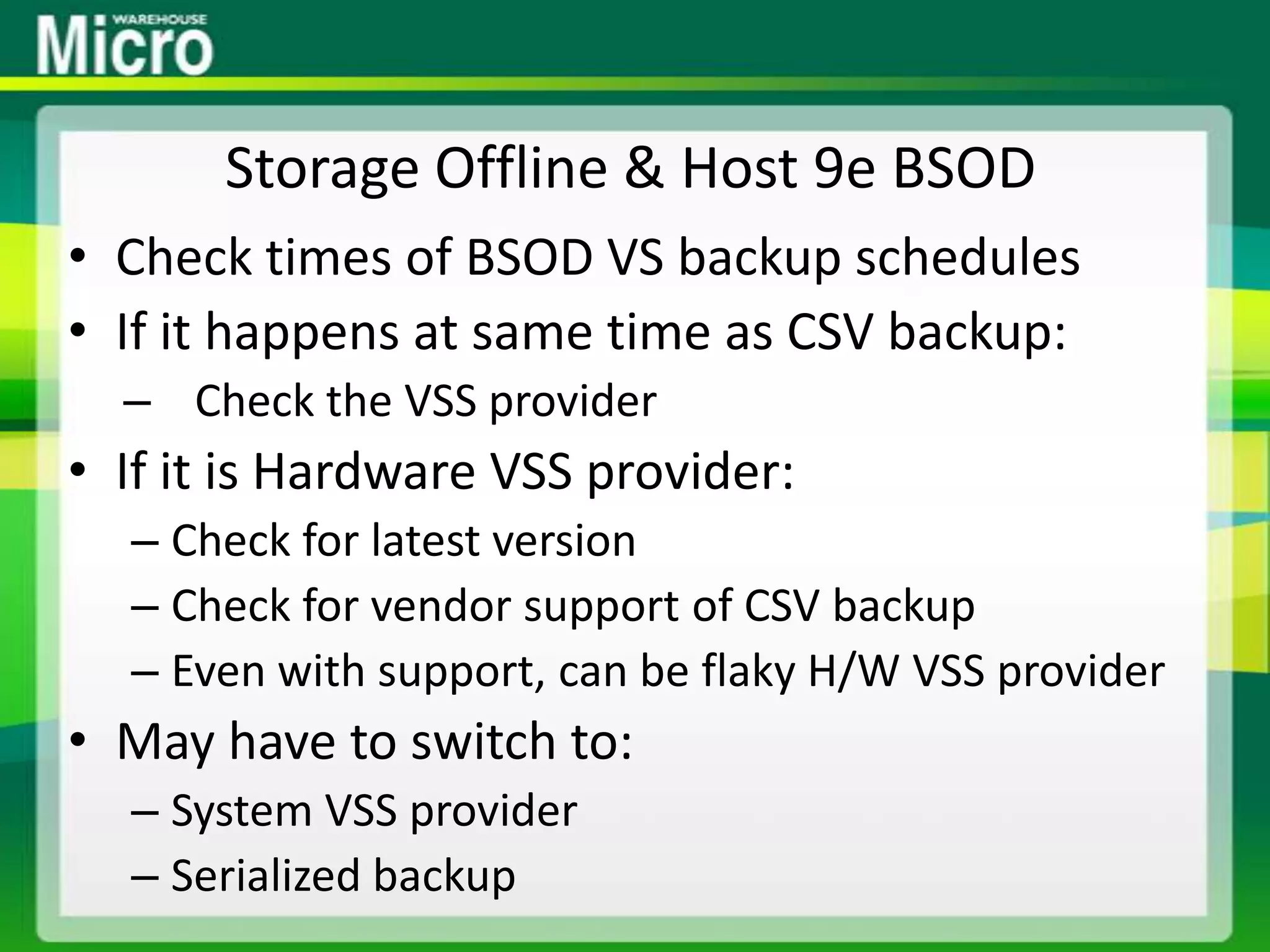 Storage Offline & Host 9e BSODCheck times of BSOD VS backup schedulesIf it happens at same time as CSV backup:Check the VSS providerIf it is Hardware VSS provider:Check for latest versionCheck for vendor support of CSV backupEven with support, can be flaky H/W VSS providerMay have to switch to:System VSS providerSerialized backup