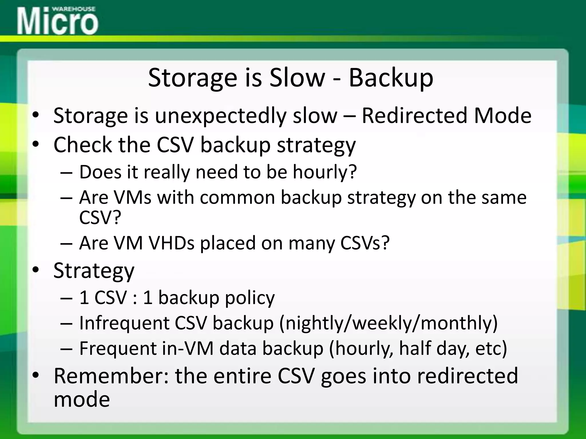 Storage is Slow - BackupStorage is unexpectedly slow – Redirected ModeCheck the CSV backup strategyDoes it really need to be hourly?Are VMs with common backup strategy on the same CSV?Are VM VHDs placed on many CSVs?Strategy1 CSV : 1 backup policyInfrequent CSV backup (nightly/weekly/monthly)Frequent in-VM data backup (hourly, half day, etc)Remember: the entire CSV goes into redirected mode