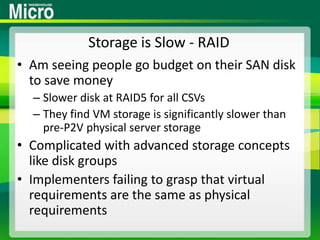 Storage is Slow - RAIDAm seeing people go budget on their SAN disk to save moneySlower disk at RAID5 for all CSVsThey find VM storage is significantly slower than pre-P2V physical server storageComplicated with advanced storage concepts like disk groupsImplementers failing to grasp that virtual requirements are the same as physical requirements