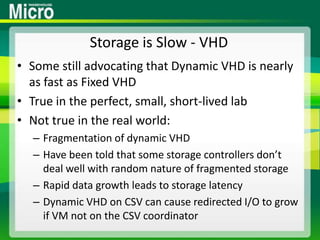 Storage is Slow - VHDSome still advocating that Dynamic VHD is nearly as fast as Fixed VHDTrue in the perfect, small, short-lived labNot true in the real world:Fragmentation of dynamic VHDHave been told that some storage controllers don’t deal well with random nature of fragmented storageRapid data growth leads to storage latencyDynamic VHD on CSV can cause redirected I/O to grow if VM not on the CSV coordinator