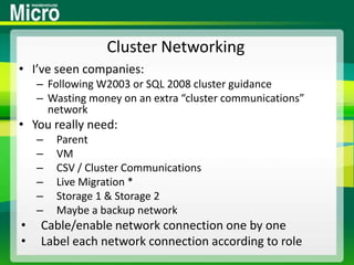 Cluster NetworkingI’ve seen companies:Following W2003 or SQL 2008 cluster guidanceWasting money on an extra “cluster communications” networkYou really need:ParentVMCSV / Cluster CommunicationsLive Migration *Storage 1 & Storage 2Maybe a backup networkCable/enable network connection one by oneLabel each network connection according to role