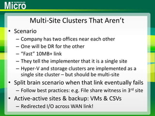 Multi-Site Clusters That Aren’tScenarioCompany has two offices near each otherOne will be DR for the other“Fast” 10MB+ linkThey tell the implementer that it is a single siteHyper-V and storage clusters are implemented as a single site cluster – but should be multi-siteSplit brain scenario when that link eventually failsFollow best practices: e.g. File share witness in 3rd siteActive-active sites & backup: VMs & CSVsRedirected I/O across WAN link!