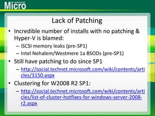 Lack of PatchingIncredible number of installs with no patching & Hyper-V is blamed:iSCSI memory leaks (pre-SP1)Intel Nehalem/Westmere 1a BSODs (pre-SP1)Still have patching to do since SP1http://social.technet.microsoft.com/wiki/contents/articles/3150.aspxClustering for W2008 R2 SP1:http://social.technet.microsoft.com/wiki/contents/articles/list-of-cluster-hotfixes-for-windows-server-2008-r2.aspx