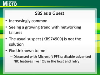 SBS as a GuestIncreasingly commonSeeing a growing trend with networking failuresThe usual suspect (KB974909) is not the solutionFix: Unknown to me!Discussed with Microsoft PFE’s: disable advanced NIC features like TOE in the host and retry