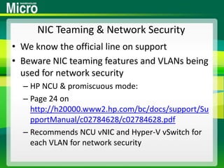 NIC Teaming & Network SecurityWe know the official line on supportBeware NIC teaming features and VLANs being used for network securityHP NCU & promiscuous mode:Page 24 on http://h20000.www2.hp.com/bc/docs/support/SupportManual/c02784628/c02784628.pdfRecommends NCU vNIC and Hyper-V vSwitch for each VLAN for network security