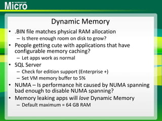 Dynamic Memory.BIN file matches physical RAM allocationIs there enough room on disk to grow?People getting cute with applications that have configurable memory caching?Let apps work as normalSQL ServerCheck for edition support (Enterprise +)Set VM memory buffer to 5%NUMA – Is performance hit caused by NUMA spanning bad enough to disable NUMA spanning?Memory leaking apps will love Dynamic MemoryDefault maximum = 64 GB RAM