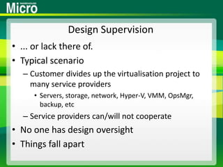 Design Supervision... or lack there of.Typical scenarioCustomer divides up the virtualisation project to many service providersServers, storage, network, Hyper-V, VMM, OpsMgr, backup, etcService providers can/will not cooperateNo one has design oversightThings fall apart