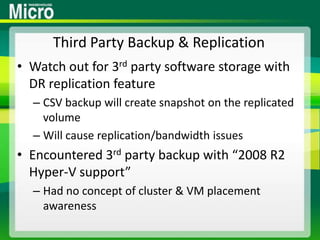 Third Party Backup & ReplicationWatch out for 3rd party software storage with DR replication featureCSV backup will create snapshot on the replicated volumeWill cause replication/bandwidth issuesEncountered 3rd party backup with “2008 R2 Hyper-V support”Had no concept of cluster & VM placement awareness