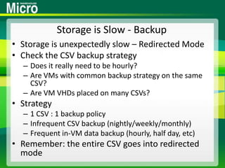 Storage is Slow - BackupStorage is unexpectedly slow – Redirected ModeCheck the CSV backup strategyDoes it really need to be hourly?Are VMs with common backup strategy on the same CSV?Are VM VHDs placed on many CSVs?Strategy1 CSV : 1 backup policyInfrequent CSV backup (nightly/weekly/monthly)Frequent in-VM data backup (hourly, half day, etc)Remember: the entire CSV goes into redirected mode