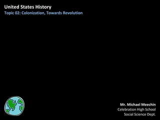 United States History Topic 02: Colonization, Towards Revolution Mr. Michael Meechin Celebration High School Social Science Dept. 