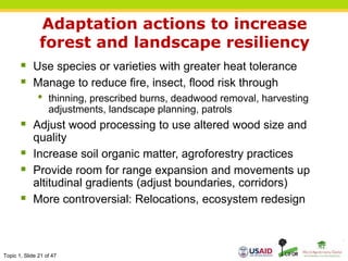 Topic 1, Slide 21 of 47
Adaptation actions to increase
forest and landscape resiliency
 Use species or varieties with greater heat tolerance
 Manage to reduce fire, insect, flood risk through
• thinning, prescribed burns, deadwood removal, harvesting
adjustments, landscape planning, patrols
 Adjust wood processing to use altered wood size and
quality
 Increase soil organic matter, agroforestry practices
 Provide room for range expansion and movements up
altitudinal gradients (adjust boundaries, corridors)
 More controversial: Relocations, ecosystem redesign
 