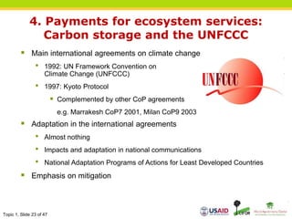 Topic 1, Slide 23 of 47
4. Payments for ecosystem services:
Carbon storage and the UNFCCC
 Main international agreements on climate change
• 1992: UN Framework Convention on
Climate Change (UNFCCC)
• 1997: Kyoto Protocol
 Complemented by other CoP agreements
e.g. Marrakesh CoP7 2001, Milan CoP9 2003
 Adaptation in the international agreements
• Almost nothing
• Impacts and adaptation in national communications
• National Adaptation Programs of Actions for Least Developed Countries
 Emphasis on mitigation
 
