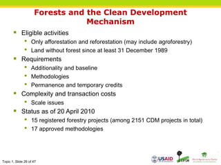 Topic 1, Slide 26 of 47
Forests and the Clean Development
Mechanism
 Eligible activities
• Only afforestation and reforestation (may include agroforestry)
• Land without forest since at least 31 December 1989
 Requirements
• Additionality and baseline
• Methodologies
• Permanence and temporary credits
 Complexity and transaction costs
• Scale issues
 Status as of 20 April 2010
• 15 registered forestry projects (among 2151 CDM projects in total)
• 17 approved methodologies
 