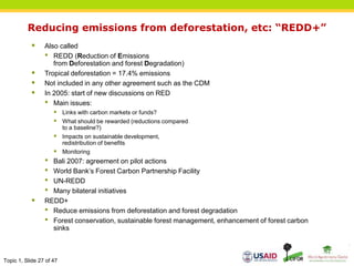 Topic 1, Slide 27 of 47
Reducing emissions from deforestation, etc: “REDD+”
 Also called
• REDD (Reduction of Emissions
from Deforestation and forest Degradation)
 Tropical deforestation = 17.4% emissions
 Not included in any other agreement such as the CDM
 In 2005: start of new discussions on RED
• Main issues:
 Links with carbon markets or funds?
 What should be rewarded (reductions compared
to a baseline?)
 Impacts on sustainable development,
redistribution of benefits
 Monitoring
• Bali 2007: agreement on pilot actions
• World Bank’s Forest Carbon Partnership Facility
• UN-REDD
• Many bilateral initiatives
 REDD+
• Reduce emissions from deforestation and forest degradation
• Forest conservation, sustainable forest management, enhancement of forest carbon
sinks
 