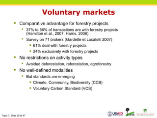 Topic 1, Slide 30 of 47
Voluntary markets
 Comparative advantage for forestry projects
• 37% to 56% of transactions are with forestry projects
(Hamilton et al., 2007, Harris, 2006)
• Survey on 71 brokers (Gardette et Locatelli 2007)
 61% deal with forestry projects
 24% exclusively with forestry projects
 No restrictions on activity types
• Avoided deforestation, reforestation, agroforestry
 No well-defined modalities
• But standards are emerging
 Climate, Community, Biodiversity (CCB)
 Voluntary Carbon Standard (VCS)
 