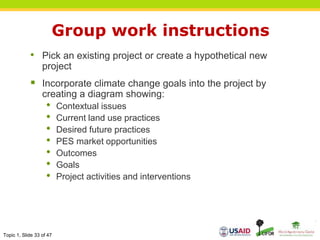 Topic 1, Slide 33 of 47
Group work instructions
• Pick an existing project or create a hypothetical new
project
 Incorporate climate change goals into the project by
creating a diagram showing:
• Contextual issues
• Current land use practices
• Desired future practices
• PES market opportunities
• Outcomes
• Goals
• Project activities and interventions
 