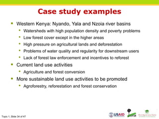 Topic 1, Slide 34 of 47
Case study examples
 Western Kenya: Nyando, Yala and Nzoia river basins
• Watersheds with high population density and poverty problems
• Low forest cover except in the higher areas
• High pressure on agricultural lands and deforestation
• Problems of water quality and regularity for downstream users
• Lack of forest law enforcement and incentives to reforest
 Current land use activities
• Agriculture and forest conversion
 More sustainable land use activities to be promoted
• Agroforestry, reforestation and forest conservation
 