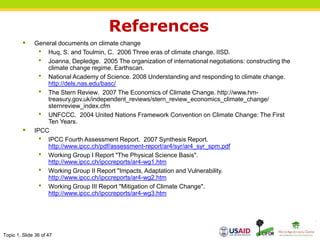 Topic 1, Slide 36 of 47
References
 General documents on climate change
• Huq, S. and Toulmin, C. 2006 Three eras of climate change. IISD.
• Joanna, Depledge. 2005 The organization of international negotiations: constructing the
climate change regime. Earthscan.
• National Academy of Science. 2008 Understanding and responding to climate change.
http://dels.nas.edu/basc/
• The Stern Review. 2007 The Economics of Climate Change. http://www.hm-
treasury.gov.uk/independent_reviews/stern_review_economics_climate_change/
sternreview_index.cfm
• UNFCCC. 2004 United Nations Framework Convention on Climate Change: The First
Ten Years.
 IPCC
• IPCC Fourth Assessment Report. 2007 Synthesis Report.
http://www.ipcc.ch/pdf/assessment-report/ar4/syr/ar4_syr_spm.pdf
• Working Group I Report "The Physical Science Basis".
http://www.ipcc.ch/ipccreports/ar4-wg1.htm
• Working Group II Report "Impacts, Adaptation and Vulnerability.
http://www.ipcc.ch/ipccreports/ar4-wg2.htm
• Working Group III Report "Mitigation of Climate Change".
http://www.ipcc.ch/ipccreports/ar4-wg3.htm
 