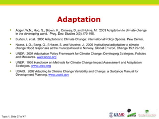 Topic 1, Slide 37 of 47
Adaptation
 Adger, W.N., Huq, S., Brown, K., Conway, D. and Hulme, M. 2003 Adaptation to climate change
in the developing world. Prog. Dev. Studies 3(3):179-195.
 Burton, I. et al. 2006 Adaptation to Climate Change: International Policy Options. Pew Center.
 Naess, L.O., Bang, G., Eriksen, S. and Vevatne, J. 2005 Institutional adaptation to climate
change: flood responses at the municipal level in Norway. Global Environ. Change 15:125-138.
 UNDP. 2004 Adaptation Policy Framework for Climate Change: Developing Strategies, Policies
and Measures. www.undp.org
 UNEP. 1998 Handbook on Methods for Climate Change Impact Assessment and Adaptation
Strategies. www.unep.org
 USAID. 2007 Adapting to Climate Change Variability and Change: a Guidance Manual for
Development Planning. www.usaid.gov
 
