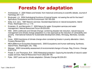 Topic 1, Slide 38 of 47
Forests for adaptation
 Andreassian, V. 2004 Waters and forests: from historical controversy to scientific debate. Journal of
Hydrology 291:1-27.
 Bruijnzeel, L.A. 2004 Hydrological functions of tropical forests: not seeing the soil for the trees?
Agriculture, Ecosystems and the Environment 104:185-228.
 Daily, G.C. (ed.). 1997 Nature’s services: Societal dependence on natural ecosystems. Island
Press, Washington D.C. p. 1-10.
 Enderlein, R. and Bernardini, F. 2005 Nature for water: Ecosystem services and water
management. Natural Resources Forum 29:253-255.
 IISD. 2004 Livelihoods and Climate Change: combining disaster risk reduction, natural resource
management and climate change adaptation in a new approach to the reduction of vulnerability and
poverty. International Institute for Sustainable Development (IISD), Winnipeg, Manitoba, Canada.
24p.
 Innes. 2006 Importance of climate change when considering forests in poverty alleviation. Intern.
Forestry Review 8(4).
 MEA (Millennium Ecosystem Assessment). 2005 Ecosystems and human well-being: Synthesis.
Island Press, Washington, DC. 155p.
 Metzger. 2006 Vulnerability assessment of environmental change in Europe. Reg. Environ. Change
6:201-216.
 Postel, S. and Thompson, B.H. 2005 Watershed protection: Capturing the benefits of nature’s water
supply services. Natural Resources Forum 29(2):98-108.
 Pyke. 2007 Land use for climate adaptation. Climatic Change 80:239-251.
 