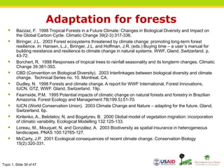 Topic 1, Slide 39 of 47
Adaptation for forests
 Bazzaz, F. 1998 Tropical Forests in a Future Climate: Changes in Biological Diversity and Impact on
the Global Carbon Cycle. Climatic Change 39(2-3):317-336.
 Biringer, J.L. 2003 Forest ecosystems threatened by climate change: promoting long-term forest
resilience. In: Hansen, L.J., Biringer, J.L. and Hoffman, J.R. (eds.) Buying time – a user´s manual for
building resistance and resilience to climate change in natural systems. WWF, Gland, Switzerland. p.
43-72.
 Borchert, R. 1998 Responses of tropical trees to rainfall seasonality and its longterm changes. Climatic
Change 39:381-393.
 CBD (Convention on Biological Diversity). 2003 Interlinkages between biological diversity and climate
change. Technical Series no. 10. Montreal, CA.
 Dudley, N. 1998 Forests and climate change. A report for WWF International, Forest Innovations,
IUCN, GTZ, WWF. Gland, Switzerland. 19p.
 Fearnside, P.M. 1995 Potential impacts of climatic change on natural forests and forestry in Brazilian
Amazonia. Forest Ecology and Management 78(199.5):51-70.
 IUCN (World Conservation Union). 2003 Climate Change and Nature – adapting for the future. Gland,
Switzerland. 6p.
 Kirilenko, A., Belotelov, N. and Bogatyrev, B. 2000 Global model of vegetation migration: incorporation
of climatic variability. Ecological Modelling 132:125-133.
 Loreau, M., Mouquet, N. and González, A. 2003 Biodiversity as spatial insurance in heterogeneous
landscapes. PNAS 100:12765-127.
 McCarty, J.P. 2001 Ecological consequences of recent climate change. Conservation Biology
15(2):320-331.
 
