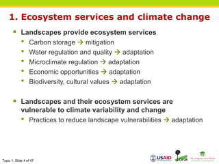 Topic 1, Slide 4 of 47
1. Ecosystem services and climate change
 Landscapes provide ecosystem services
• Carbon storage  mitigation
• Water regulation and quality  adaptation
• Microclimate regulation  adaptation
• Economic opportunities  adaptation
• Biodiversity, cultural values  adaptation
 Landscapes and their ecosystem services are
vulnerable to climate variability and change
• Practices to reduce landscape vulnerabilities  adaptation
 