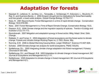 Topic 1, Slide 40 of 47
Adaptation for forests
 Nepstad, D., Lefebvre, O., da Silva, U.L., Tomasella, J., Schlesinger, P., Solorzano, L., Moutinho, P.,
Ray, D. and Guerreira Benito, J. 2004 Amazon drought and its implications for forest flammability
and tree growth: a basin-wide analysis. Global Change Biology 10:704-717.
 Noss, R. 2001 Beyond Kyoto: Forest Management in a time of rapid climate change. Conservation
Biology 15(3):578-590.
 Noss. 2001 Forest Management in a Time of Rapid Climate Change. Conservation Biology 15(3).
 Pearson, R.G. 2006 Climate change and the migration capacity of species. Trends in Ecology and
Evolution 21(3):111-113.
 Ravindranath. 2007 Mitigation and adaptation synergy in forest sector. Mitig. Adapt. Strat. Glob.
Change.
 Robledo, C. and Forner, C. 2005 Adaptation of forest ecosystems and the forest sector to climate
change. Forests and climate change Working Paper no. 2. FAO, Rome. 96p.
 Running, S.W. 2006 Is Global Warming Causing More, Larger Wildfires? Science 313:927-928.
 Scholze. 2006 Climate-change risk analysis for world ecosystems. PNAS 103(35).
 Spittlehouse, D.L. 2005 Integrating climate change adaptation into forest management. Forestry
Chronicle 81:691-695.
 Spittlehouse, D.L. and Stewart, R.B. 2003 Adaptation to climate change in forest management. BC
Journal of Ecosystems and Management 4(1):1-11.
 Spittlehouse. 2005 Adaptation to climate change in forest management. BC Journal of Ecosystems
and Management 4(1).
 