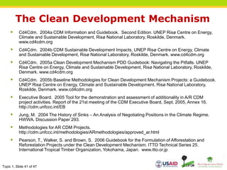 Topic 1, Slide 41 of 47
The Clean Development Mechanism
 Cd4Cdm. 2004a CDM Information and Guidebook. Second Edition. UNEP Risø Centre on Energy,
Climate and Sustainable Development, Risø National Laboratory, Roskilde, Denmark.
www.cd4cdm.org
 Cd4Cdm. 2004b CDM Sustainable Development Impacts. UNEP Risø Centre on Energy, Climate
and Sustainable Development, Risø National Laboratory, Roskilde, Denmark. www.cd4cdm.org
 Cd4Cdm. 2005a Clean Development Mechanism PDD Guidebook: Navigating the Pitfalls. UNEP
Risø Centre on Energy, Climate and Sustainable Development, Risø National Laboratory, Roskilde,
Denmark. www.cd4cdm.org
 Cd4Cdm. 2005b Baseline Methodologies for Clean Development Mechanism Projects: a Guidebook.
UNEP Risø Centre on Energy, Climate and Sustainable Development, Risø National Laboratory,
Roskilde, Denmark. www.cd4cdm.org
 Executive Board. 2005 Tool for the demonstration and assessment of additionality in A/R CDM
project activities. Report of the 21st meeting of the CDM Executive Board, Sept. 2005, Annex 16.
http://cdm.unfccc.int/EB
 Jung, M. 2004 The History of Sinks – An Analysis of Negotiating Positions in the Climate Regime.
HWWA. Discussion Paper 293.
 Methodologies for AR CDM Projects.
http://cdm.unfccc.int/methodologies/ARmethodologies/approved_ar.html
 Pearson, T., Walker, S. and Brown, S. 2006 Guidebook for the Formulation of Afforestation and
Reforestation Projects under the Clean Development Mechanism. ITTO Technical Series 25.
International Tropical Timber Organization, Yokohama, Japan. www.itto.or.jp
 
