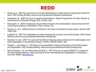 Topic 1, Slide 43 of 47
REDD
 Brown et al. 2006 Can payments for avoided deforestation to tackle climate change also benefit the
poor? ODI Forestry Briefing. www.odi.org.uk/publications/forestry-briefings.asp
 Grieg-Gran, M. 2006 The Cost of Avoiding Deforestation—Report Prepared for the Stern Review of
the Economics of Climate Change. IIED, London. 20p.
 Karousakis, K. 2007 Incentives to reduce GHG emissions from deforestation: lessons learned from
Costa Rica and Mexico. OECD/IEA-, Paris, France. 51p.
 Kremen, C. et al. 2000 Economic incentives for rain forest conservation across scales. Science 288:
1828-1832.
 Luttrell et al. 2007 The implications of carbon financing for pro-poor community forestry. ODI Forestry
Briefing. www.odi.org.uk/publications/forestry-briefings.asp
 Nepstad, D. et al. 2007 The costs and benefits of reducing carbon emissions from deforestation and
forest degradation in the Brazilian Amazon. WHRC, IPAM & UFMG. 32p.
 Peskett, L. and Harkin, Z. 2007 Risk and responsibility in Reduced Emissions from Deforestation
and Degradation. ODI Forestry Briefing. www.odi.org.uk/publications/forestry-briefings.asp
 Rubio Alvarado, L.R. and Wertz-Kanounnikoff, S. 2007 Why are we seeing REDD? An analysis of
the international debate on reducing emissions from deforestation and degradation in developing
countries. IDDRI. www.iddri.org
 