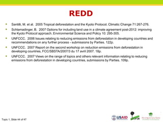 Topic 1, Slide 44 of 47
REDD
 Santilli, M. et al. 2005 Tropical deforestation and the Kyoto Protocol. Climatic Change 71:267-276.
 Schlamadinger, B. 2007 Options for including land use in a climate agreement post-2012: improving
the Kyoto Protocol approach. Environmental Science and Policy 10: 295-305.
 UNFCCC. 2006 Issues relating to reducing emissions from deforestation in developing countries and
recommendations on any further process - submissions by Parties. 122p.
 UNFCCC. 2007 Report on the second workshop on reduction emissions from deforestation in
developing countries, FCC/SBSTA/2007/3 du 17 avril 2007. 18p.
 UNFCCC. 2007 Views on the range of topics and others relevant information relating to reducing
emissions from deforestation in developing countries, submissions by Parties. 109p.
 