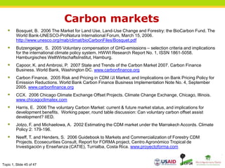 Topic 1, Slide 45 of 47
Carbon markets
 Bosquet, B. 2006 The Market for Land Use, Land-Use Change and Forestry: the BioCarbon Fund. The
World Bank-UNESCO-ProNatura International Forum, March 15, 2006.
http://www.unesco.org/mab/climat/bioCarbonFiles/Bosquet.pdf
 Butzengeiger, S. 2005 Voluntary compensation of GHG-emissions – selection criteria and implications
for the international climate policy system. HWWI Research Report No. 1, ISSN 1861-5058.
Hamburgisches WeltWirtschaftsInstitut, Hamburg.
 Capoor, K. and Ambrosi, P. 2007 State and Trends of the Carbon Market 2007. Carbon Finance
Business. World Bank, Washington DC. www.carbonfinance.org
 Carbon Finance. 2005 Risk and Pricing in CDM /JI Market, and Implications on Bank Pricing Policy for
Emission Reductions. World Bank Carbon Finance Business Implementation Note No. 4, September
2005. www.carbonfinance.org
 CCX. 2006 Chicago Climate Exchange Offset Projects. Climate Change Exchange, Chicago, Illinois.
www.chicagoclimatex.com
 Harris, E. 2006 The voluntary Carbon Market: current & future market status, and implications for
development benefits. Working paper, round table discussion: Can voluntary carbon offset assist
development? IIED.
 Jotzo, F. and Michaelowa, A. 2002 Estimating the CDM market under the Marrakech Accords. Climate
Policy 2: 179-196.
 Neeff, T. and Henders, S. 2006 Guidebook to Markets and Commercialization of Forestry CDM
Projects. Ecosecurities Consult, Report for FORMA project, Centro Agronómico Tropical de
Investigación y Enseñanza (CATIE), Turrialba, Costa Rica. www.proyectoforma.com
 