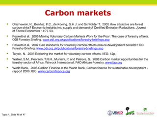 Topic 1, Slide 46 of 47
Carbon markets
 Olschewski, R., Benitez, P.C., de Koning, G.H.J. and Schlichter T. 2005 How attractive are forest
carbon sinks? Economic insights into supply and demand of Certified Emission Reductions. Journal
of Forest Economics 11:77-94.
 Peskett et al. 2006 Making Voluntary Carbon Markets Work for the Poor: The case of forestry offsets.
ODI Forestry Briefing. www.odi.org.uk/publications/forestry-briefings.asp
 Peskett et al. 2007 Can standards for voluntary carbon offsets ensure development benefits? ODI
Forestry Briefing. www.odi.org.uk/publications/forestry-briefings.asp
 Taiyab, N. 2006 Exploring the market for voluntary carbon offsets. IIED. 42p.
 Walker, S.M., Pearson, T.R.H., Munishi, P. and Petrova, S. 2008 Carbon market opportunities for the
forestry sector of Africa. Winrock International. FAO African Forestry. www.fao.org
 World Bank. 2006 Carbon Finance at the World Bank, Carbon finance for sustainable development -
rapport 2006. 88p. www.carbonfinance.org
 