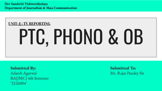 PTC, PHONO & OB
Submitted By: Submitted To:
Adarsh Agarwal Mr. Rajat Pandey Sir
BA(JMC) 4th Semester
‘2126004’
UNIT-1 : TV REPORTING
Dev Sanskriti Vishwavidyalaya
Department of Journalism & Mass Communication
 