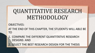 QUANTITATIVE RESEARCH
METHODOLOGY
OBJECTIVES:
AT THE END OF THIS CHAPTER, THE STUDENTS WILL ABLE BE
TO
1. COMPARE THE DIFFERENT QUANTITATIVE RESEARCH
DESIGNS: AND
2. SELECT THE BEST RESEARCH DESIGN FOR THE THESIS
 