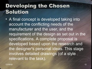 Developing the Chosen Solution  A final concept is developed taking into account the conflicting needs of the manufacturer and the user, and the requirement of the design as set out in the specifications. A complete proposal is developed based upon the research and the designer's personal ideas. This stage involves detailed drawings (of a style relevant to the task).  