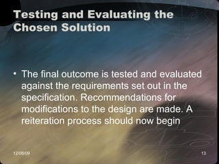 Testing and Evaluating the Chosen Solution  The final outcome is tested and evaluated against the requirements set out in the specification. Recommendations for modifications to the design are made. A reiteration process should now begin  
