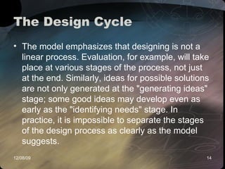 The Design Cycle The model emphasizes that designing is not a linear process. Evaluation, for example, will take place at various stages of the process, not just at the end. Similarly, ideas for possible solutions are not only generated at the "generating ideas" stage; some good ideas may develop even as early as the "identifying needs" stage. In practice, it is impossible to separate the stages of the design process as clearly as the model suggests.  