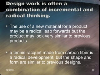 Design work is often a combination of incremental and radical thinking.  The use of a new material for a product may be a radical leap forwards but the product may look very similar to previous products a tennis racquet made from carbon fiber is a radical development, but the shape and form are similar to previous designs.  