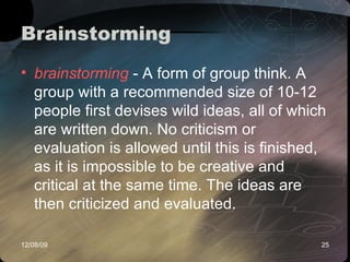 Brainstorming  brainstorming  - A form of group think. A group with a recommended size of 10-12 people first devises wild ideas, all of which are written down. No criticism or evaluation is allowed until this is finished, as it is impossible to be creative and critical at the same time. The ideas are then criticized and evaluated. 