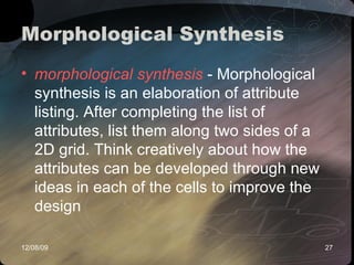 Morphological Synthesis  morphological synthesis  - Morphological synthesis is an elaboration of attribute listing. After completing the list of attributes, list them along two sides of a 2D grid. Think creatively about how the attributes can be developed through new ideas in each of the cells to improve the design  