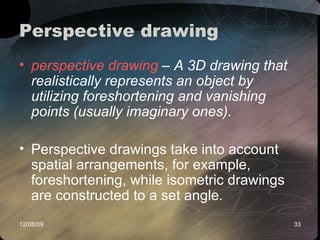 Perspective drawing  perspective drawing  – A 3D drawing that realistically represents an object by utilizing foreshortening and vanishing points (usually imaginary ones). Perspective drawings take into account spatial arrangements, for example, foreshortening, while isometric drawings are constructed to a set angle .   