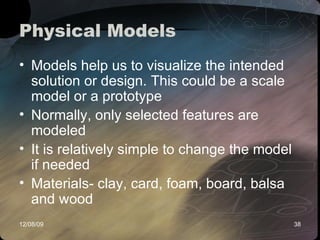 Physical Models Models help us to visualize the intended solution or design. This could be a scale model or a prototype Normally, only selected features are modeled It is relatively simple to change the model if needed Materials- clay, card, foam, board, balsa and wood  